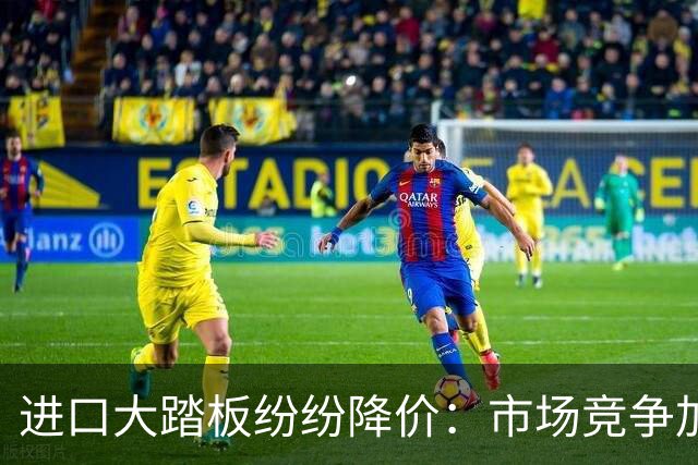 进口大踏板纷纷降价：市场竞争加剧，销售仍面临挑战